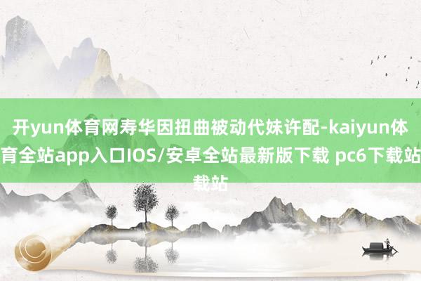 开yun体育网寿华因扭曲被动代妹许配-kaiyun体育全站app入口IOS/安卓全站最新版下载 pc6下载站