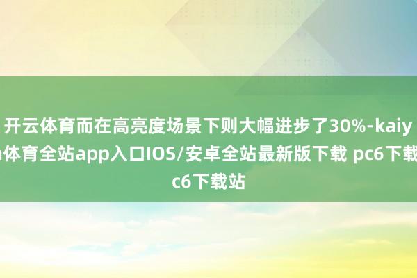 开云体育而在高亮度场景下则大幅进步了30%-kaiyun体育全站app入口IOS/安卓全站最新版下载 pc6下载站