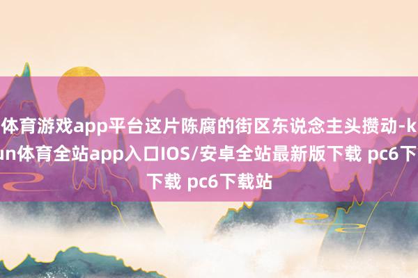 体育游戏app平台这片陈腐的街区东说念主头攒动-kaiyun体育全站app入口IOS/安卓全站最新版下载 pc6下载站