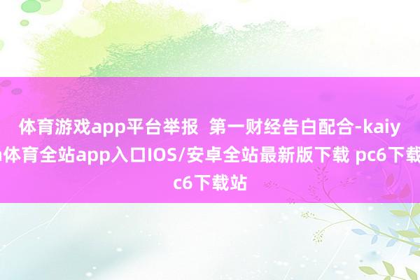 体育游戏app平台举报  第一财经告白配合-kaiyun体育全站app入口IOS/安卓全站最新版下载 pc6下载站
