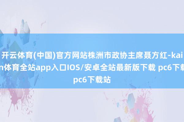 开云体育(中国)官方网站株洲市政协主席聂方红-kaiyun体育全站app入口IOS/安卓全站最新版下载 pc6下载站