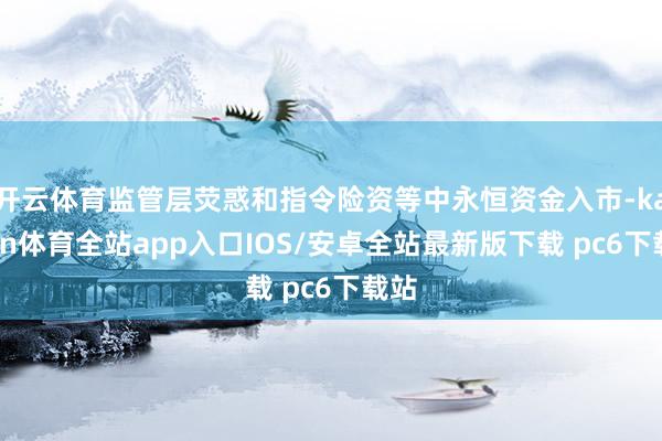 开云体育监管层荧惑和指令险资等中永恒资金入市-kaiyun体育全站app入口IOS/安卓全站最新版下载 pc6下载站
