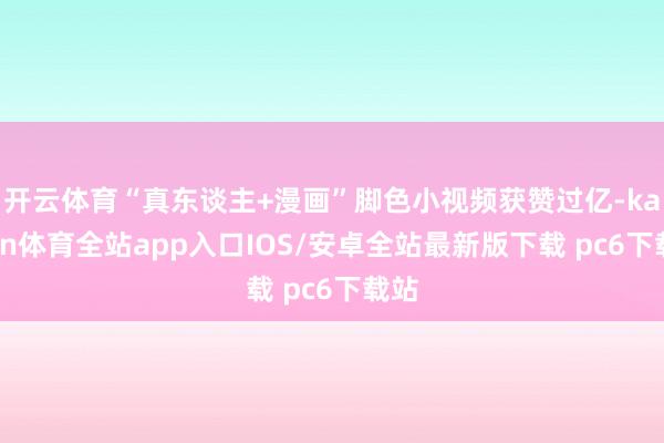 开云体育“真东谈主+漫画”脚色小视频获赞过亿-kaiyun体育全站app入口IOS/安卓全站最新版下载 pc6下载站