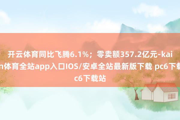 开云体育同比飞腾6.1%；零卖额357.2亿元-kaiyun体育全站app入口IOS/安卓全站最新版下载 pc6下载站