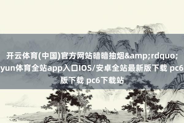 开云体育(中国)官方网站暗暗抽烟&rdquo;等-kaiyun体育全站app入口IOS/安卓全站最新版下载 pc6下载站