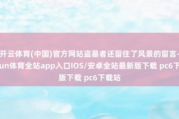 开云体育(中国)官方网站盗墓者还留住了风景的留言-kaiyun体育全站app入口IOS/安卓全站最新版下载 pc6下载站