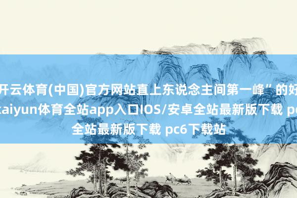 开云体育(中国)官方网站直上东说念主间第一峰”的好意思誉-kaiyun体育全站app入口IOS/安卓全站最新版下载 pc6下载站