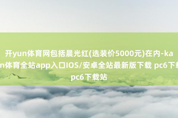 开yun体育网包括晨光红(选装价5000元)在内-kaiyun体育全站app入口IOS/安卓全站最新版下载 pc6下载站