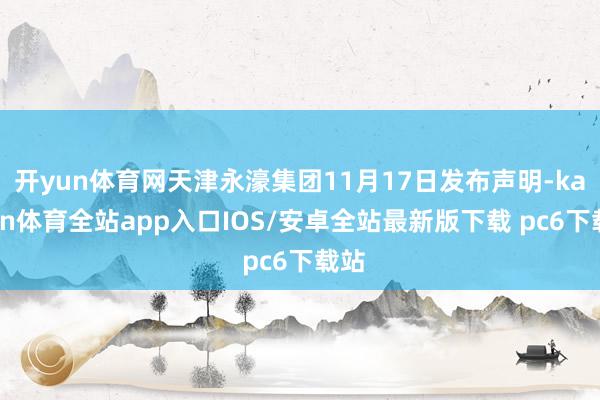 开yun体育网天津永濠集团11月17日发布声明-kaiyun体育全站app入口IOS/安卓全站最新版下载 pc6下载站