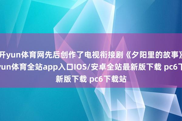 开yun体育网先后创作了电视衔接剧《夕阳里的故事》-kaiyun体育全站app入口IOS/安卓全站最新版下载 pc6下载站
