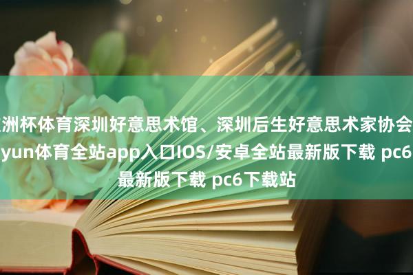欧洲杯体育深圳好意思术馆、深圳后生好意思术家协会主持-kaiyun体育全站app入口IOS/安卓全站最新版下载 pc6下载站