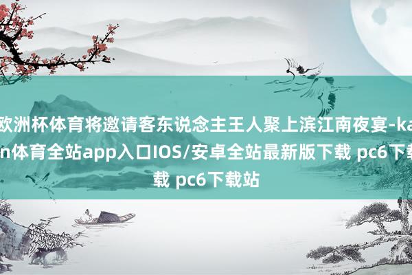 欧洲杯体育将邀请客东说念主王人聚上滨江南夜宴-kaiyun体育全站app入口IOS/安卓全站最新版下载 pc6下载站