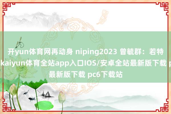 开yun体育网再动身 niping2023 曾毓群：若特朗普首肯-kaiyun体育全站app入口IOS/安卓全站最新版下载 pc6下载站