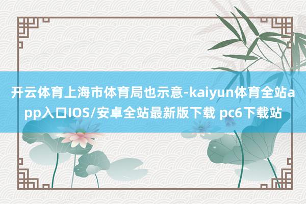 开云体育　　上海市体育局也示意-kaiyun体育全站app入口IOS/安卓全站最新版下载 pc6下载站