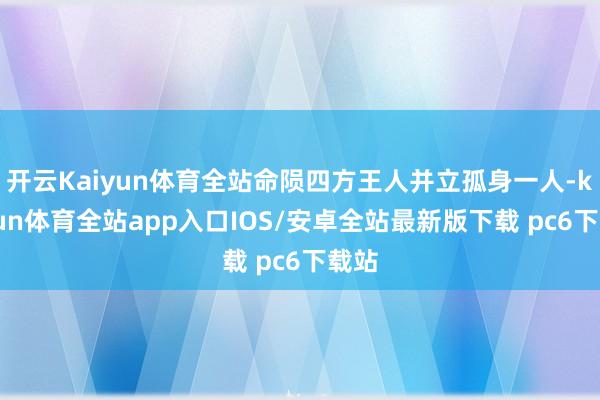 开云Kaiyun体育全站命陨四方王人并立孤身一人-kaiyun体育全站app入口IOS/安卓全站最新版下载 pc6下载站