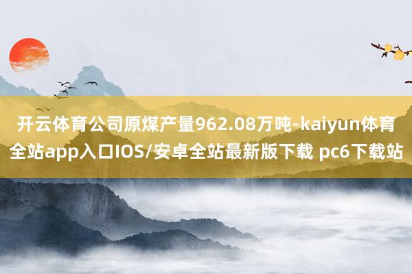 开云体育公司原煤产量962.08万吨-kaiyun体育全站app入口IOS/安卓全站最新版下载 pc6下载站