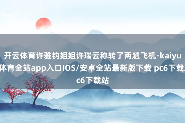 开云体育许雅钧姐姐许瑞云称转了两趟飞机-kaiyun体育全站app入口IOS/安卓全站最新版下载 pc6下载站
