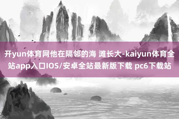 开yun体育网他在隔邻的海 滩长大-kaiyun体育全站app入口IOS/安卓全站最新版下载 pc6下载站
