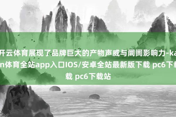 开云体育展现了品牌巨大的产物声威与阛阓影响力-kaiyun体育全站app入口IOS/安卓全站最新版下载 pc6下载站