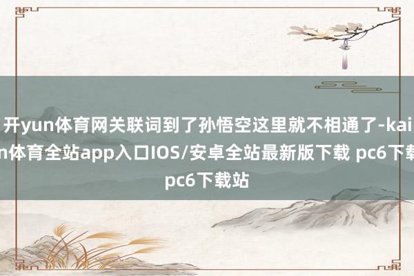 开yun体育网关联词到了孙悟空这里就不相通了-kaiyun体育全站app入口IOS/安卓全站最新版下载 pc6下载站