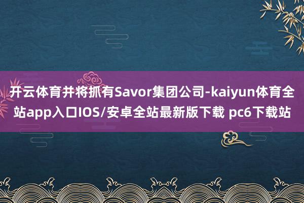 开云体育并将抓有Savor集团公司-kaiyun体育全站app入口IOS/安卓全站最新版下载 pc6下载站