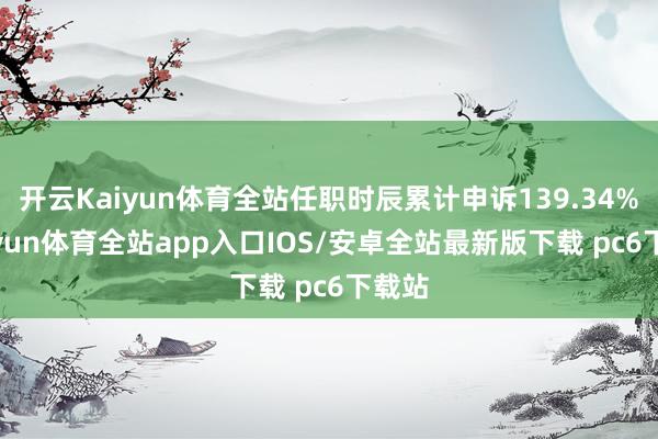 开云Kaiyun体育全站任职时辰累计申诉139.34%-kaiyun体育全站app入口IOS/安卓全站最新版下载 pc6下载站