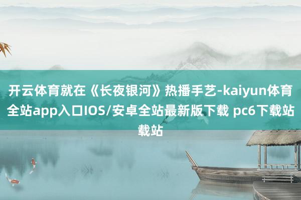 开云体育就在《长夜银河》热播手艺-kaiyun体育全站app入口IOS/安卓全站最新版下载 pc6下载站