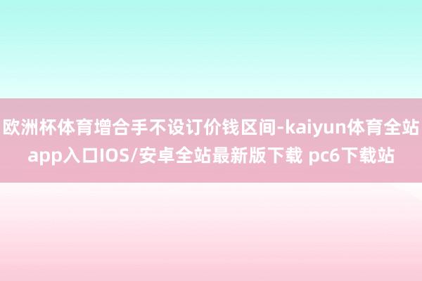 欧洲杯体育增合手不设订价钱区间-kaiyun体育全站app入口IOS/安卓全站最新版下载 pc6下载站