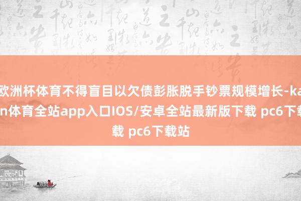 欧洲杯体育不得盲目以欠债彭胀脱手钞票规模增长-kaiyun体育全站app入口IOS/安卓全站最新版下载 pc6下载站