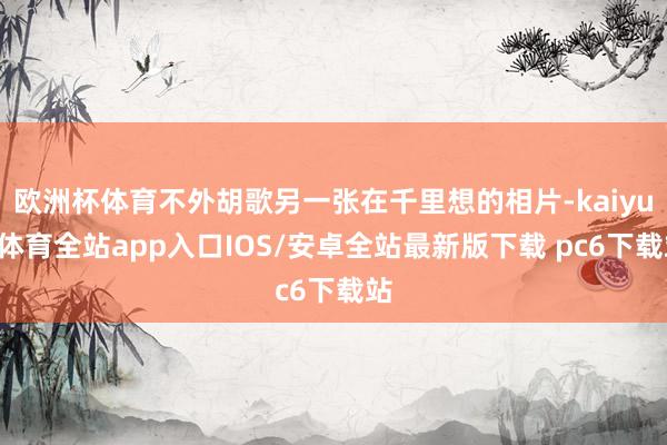 欧洲杯体育不外胡歌另一张在千里想的相片-kaiyun体育全站app入口IOS/安卓全站最新版下载 pc6下载站