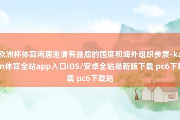 欧洲杯体育闲居邀请有益愿的国度和海外组织参展-kaiyun体育全站app入口IOS/安卓全站最新版下载 pc6下载站