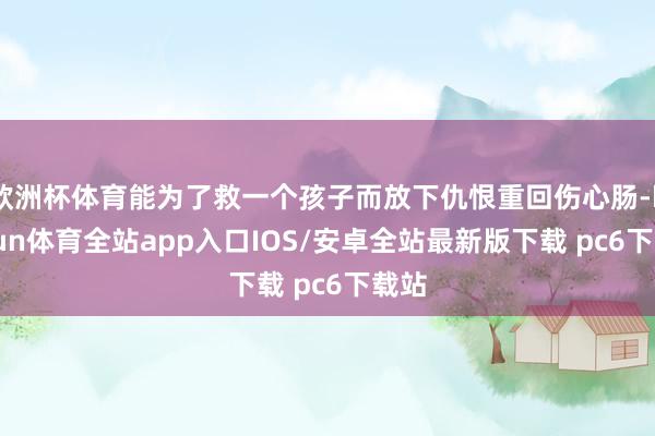 欧洲杯体育能为了救一个孩子而放下仇恨重回伤心肠-kaiyun体育全站app入口IOS/安卓全站最新版下载 pc6下载站