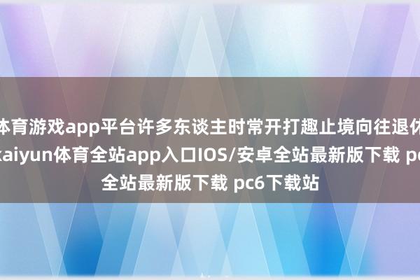 体育游戏app平台许多东谈主时常开打趣止境向往退休的生计-kaiyun体育全站app入口IOS/安卓全站最新版下载 pc6下载站