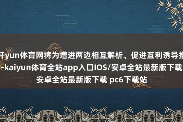 开yun体育网将为增进两边相互解析、促进互利诱导推崇积极作用-kaiyun体育全站app入口IOS/安卓全站最新版下载 pc6下载站