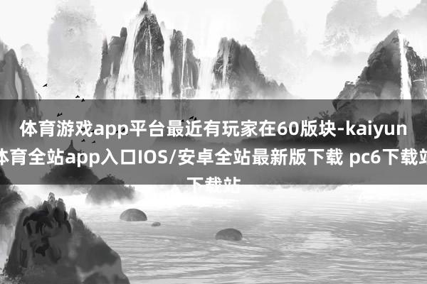 体育游戏app平台最近有玩家在60版块-kaiyun体育全站app入口IOS/安卓全站最新版下载 pc6下载站