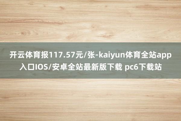 开云体育报117.57元/张-kaiyun体育全站app入口IOS/安卓全站最新版下载 pc6下载站