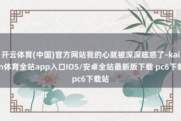 开云体育(中国)官方网站我的心就被深深眩惑了-kaiyun体育全站app入口IOS/安卓全站最新版下载 pc6下载站
