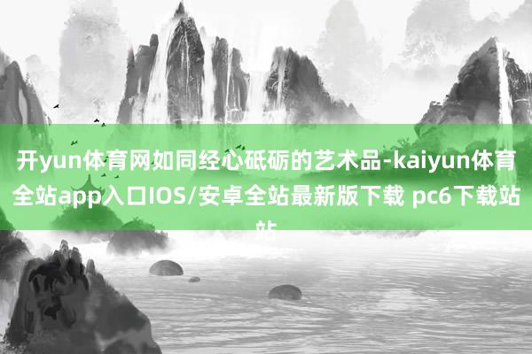 开yun体育网如同经心砥砺的艺术品-kaiyun体育全站app入口IOS/安卓全站最新版下载 pc6下载站