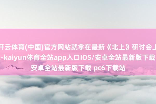 开云体育(中国)官方网站就拿在最新《北上》研讨会上的推崇来说-kaiyun体育全站app入口IOS/安卓全站最新版下载 pc6下载站