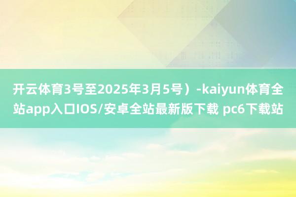 开云体育3号至2025年3月5号）-kaiyun体育全站app入口IOS/安卓全站最新版下载 pc6下载站