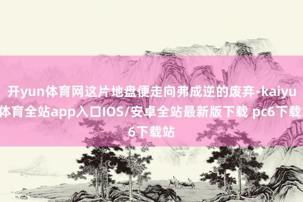 开yun体育网这片地盘便走向弗成逆的废弃-kaiyun体育全站app入口IOS/安卓全站最新版下载 pc6下载站