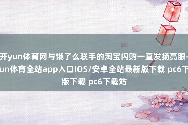 开yun体育网与饿了么联手的淘宝闪购一直发扬亮眼-kaiyun体育全站app入口IOS/安卓全站最新版下载 pc6下载站