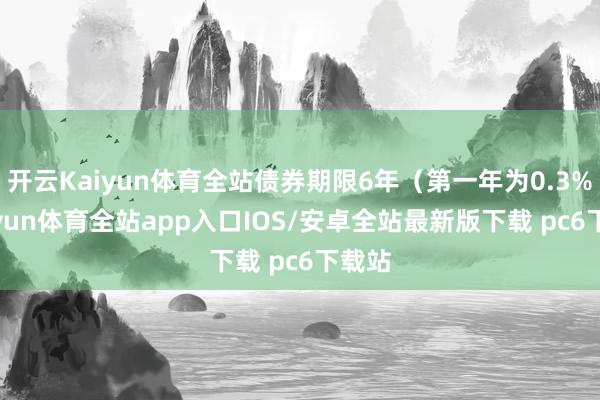 开云Kaiyun体育全站债券期限6年（第一年为0.3%-kaiyun体育全站app入口IOS/安卓全站最新版下载 pc6下载站