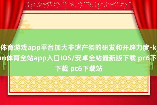 体育游戏app平台加大非遗产物的研发和开辟力度-kaiyun体育全站app入口IOS/安卓全站最新版下载 pc6下载站