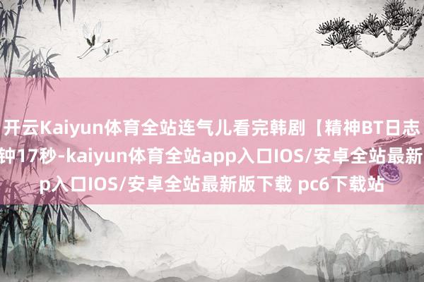 开云Kaiyun体育全站连气儿看完韩剧【精神BT日志】时长1小时13分钟17秒-kaiyun体育全站app入口IOS/安卓全站最新版下载 pc6下载站