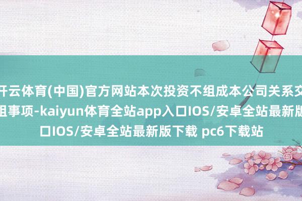 开云体育(中国)官方网站本次投资不组成本公司关系交游或要紧金钱重组事项-kaiyun体育全站app入口IOS/安卓全站最新版下载 pc6下载站