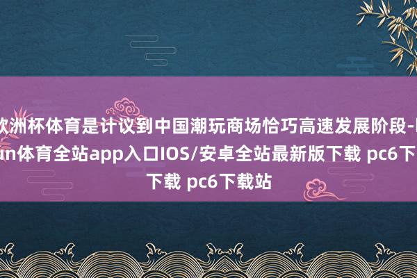 欧洲杯体育是计议到中国潮玩商场恰巧高速发展阶段-kaiyun体育全站app入口IOS/安卓全站最新版下载 pc6下载站
