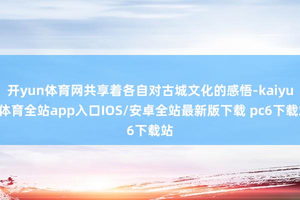 开yun体育网共享着各自对古城文化的感悟-kaiyun体育全站app入口IOS/安卓全站最新版下载 pc6下载站