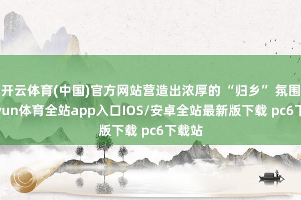 开云体育(中国)官方网站营造出浓厚的 “归乡” 氛围-kaiyun体育全站app入口IOS/安卓全站最新版下载 pc6下载站