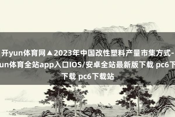 开yun体育网▲2023年中国改性塑料产量市集方式-kaiyun体育全站app入口IOS/安卓全站最新版下载 pc6下载站